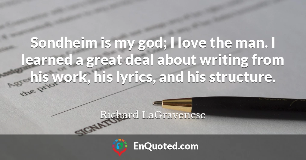 Sondheim is my god; I love the man. I learned a great deal about writing from his work, his lyrics, and his structure.