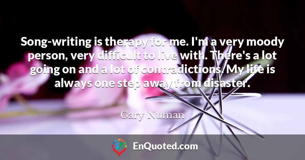 Song-writing is therapy for me. I'm a very moody person, very difficult to live with. There's a lot going on and a lot of contradictions. My life is always one step away from disaster.