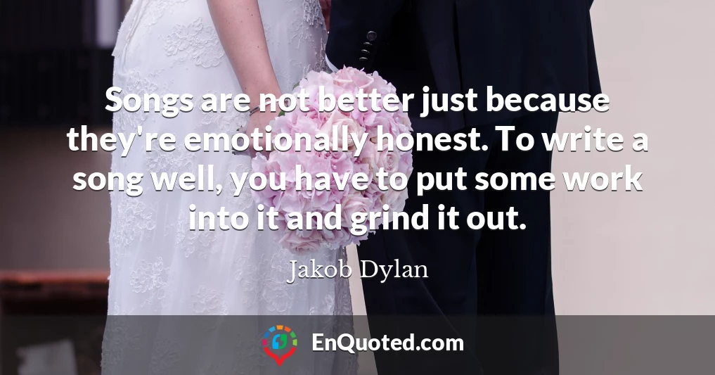 Songs are not better just because they're emotionally honest. To write a song well, you have to put some work into it and grind it out.