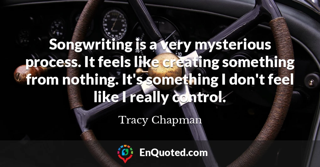 Songwriting is a very mysterious process. It feels like creating something from nothing. It's something I don't feel like I really control.