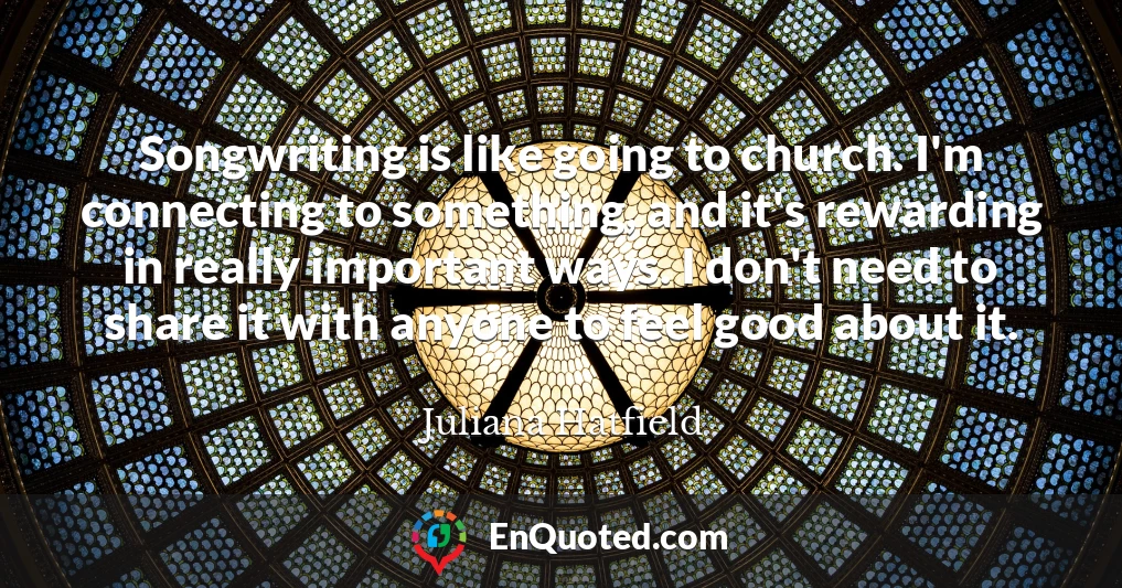 Songwriting is like going to church. I'm connecting to something, and it's rewarding in really important ways. I don't need to share it with anyone to feel good about it.