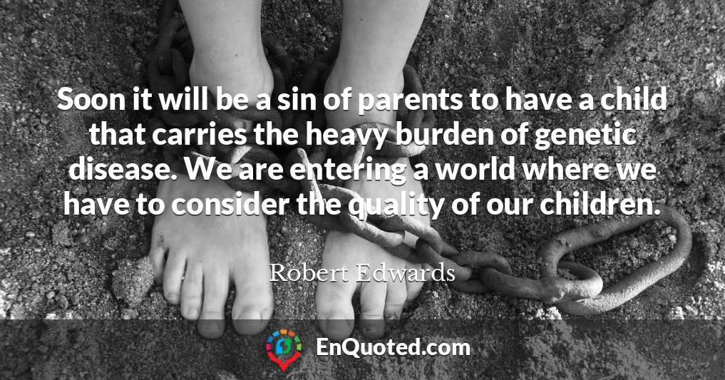 Soon it will be a sin of parents to have a child that carries the heavy burden of genetic disease. We are entering a world where we have to consider the quality of our children.