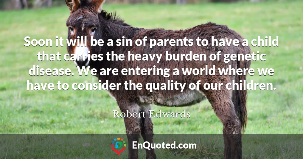 Soon it will be a sin of parents to have a child that carries the heavy burden of genetic disease. We are entering a world where we have to consider the quality of our children.