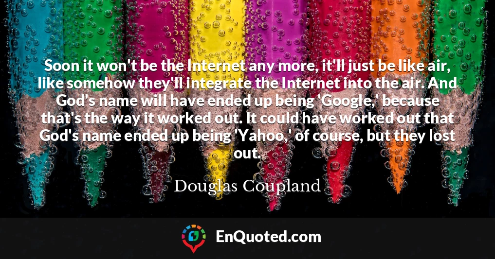 Soon it won't be the Internet any more, it'll just be like air, like somehow they'll integrate the Internet into the air. And God's name will have ended up being 'Google,' because that's the way it worked out. It could have worked out that God's name ended up being 'Yahoo,' of course, but they lost out.