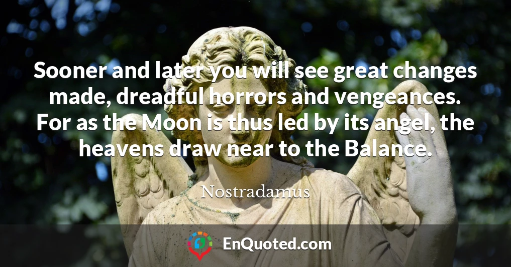 Sooner and later you will see great changes made, dreadful horrors and vengeances. For as the Moon is thus led by its angel, the heavens draw near to the Balance.