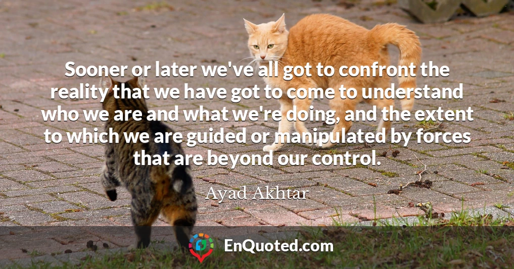 Sooner or later we've all got to confront the reality that we have got to come to understand who we are and what we're doing, and the extent to which we are guided or manipulated by forces that are beyond our control.