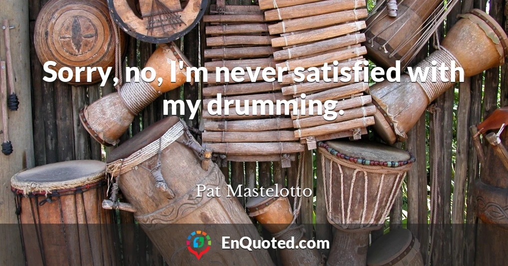 Sorry, no, I'm never satisfied with my drumming.