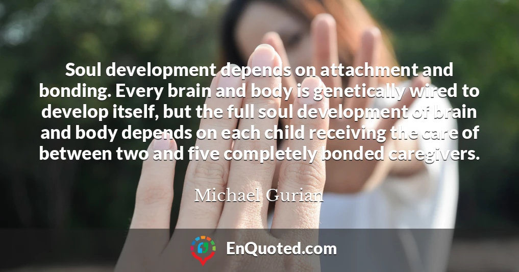 Soul development depends on attachment and bonding. Every brain and body is genetically wired to develop itself, but the full soul development of brain and body depends on each child receiving the care of between two and five completely bonded caregivers.