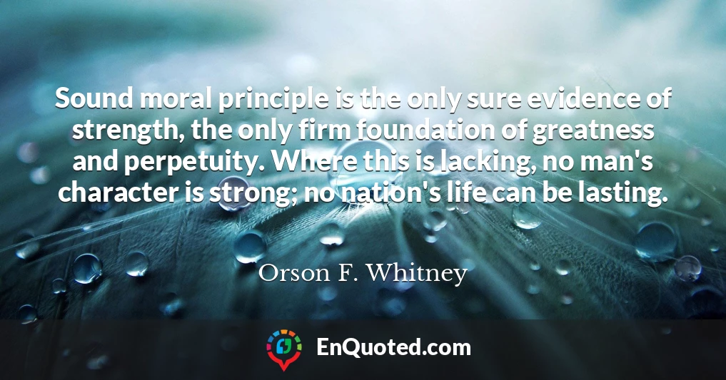 Sound moral principle is the only sure evidence of strength, the only firm foundation of greatness and perpetuity. Where this is lacking, no man's character is strong; no nation's life can be lasting.