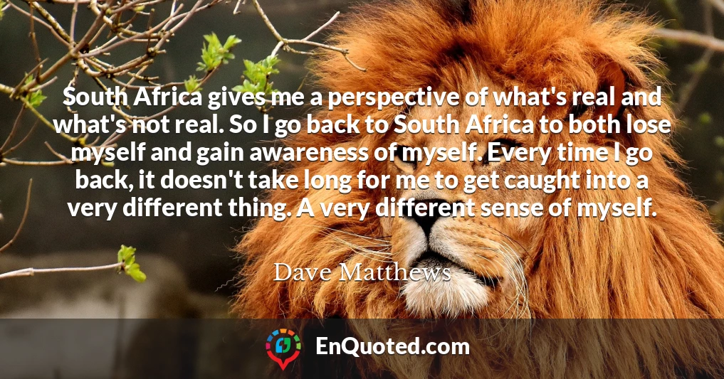 South Africa gives me a perspective of what's real and what's not real. So I go back to South Africa to both lose myself and gain awareness of myself. Every time I go back, it doesn't take long for me to get caught into a very different thing. A very different sense of myself.
