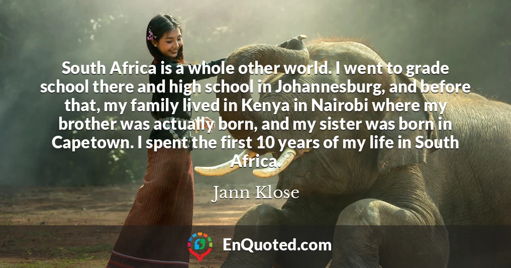 South Africa is a whole other world. I went to grade school there and high school in Johannesburg, and before that, my family lived in Kenya in Nairobi where my brother was actually born, and my sister was born in Capetown. I spent the first 10 years of my life in South Africa.