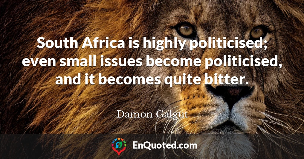 South Africa is highly politicised; even small issues become politicised, and it becomes quite bitter.