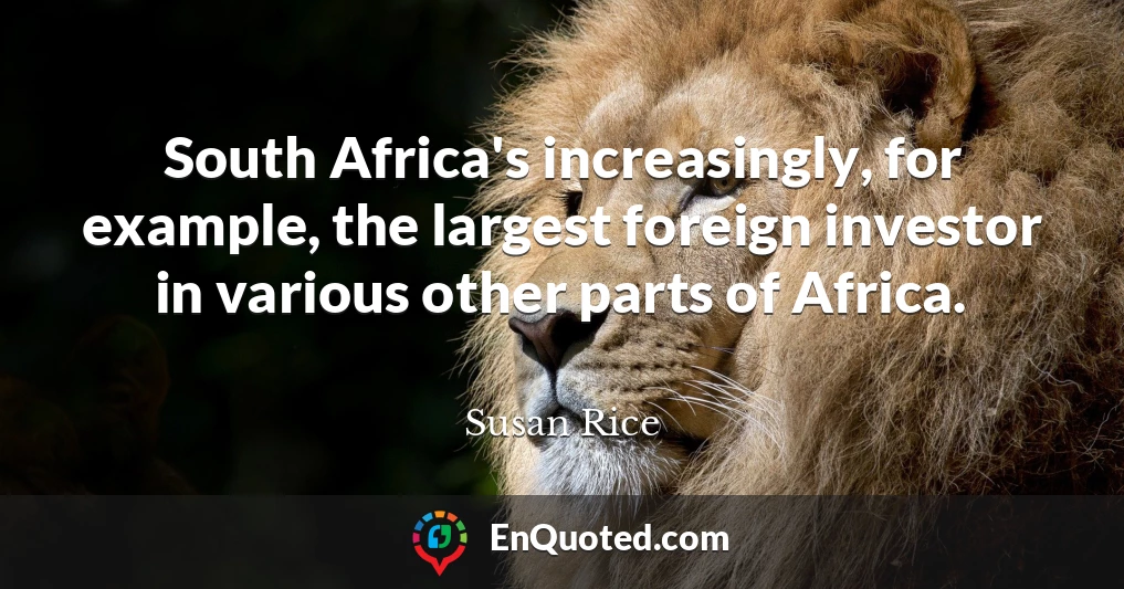 South Africa's increasingly, for example, the largest foreign investor in various other parts of Africa.