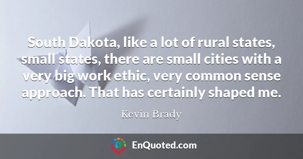 South Dakota, like a lot of rural states, small states, there are small cities with a very big work ethic, very common sense approach. That has certainly shaped me.