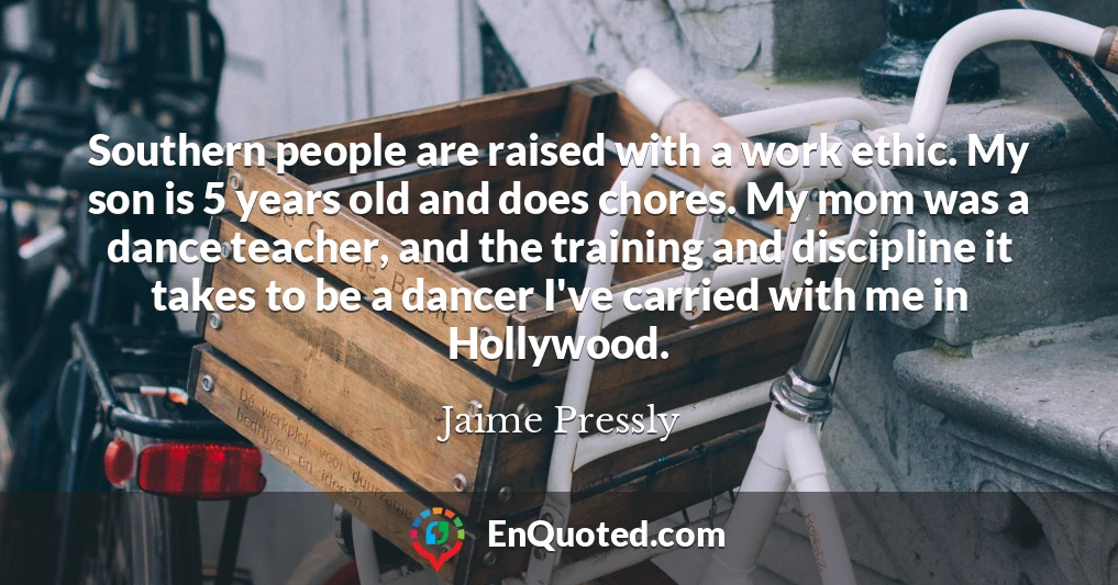 Southern people are raised with a work ethic. My son is 5 years old and does chores. My mom was a dance teacher, and the training and discipline it takes to be a dancer I've carried with me in Hollywood.