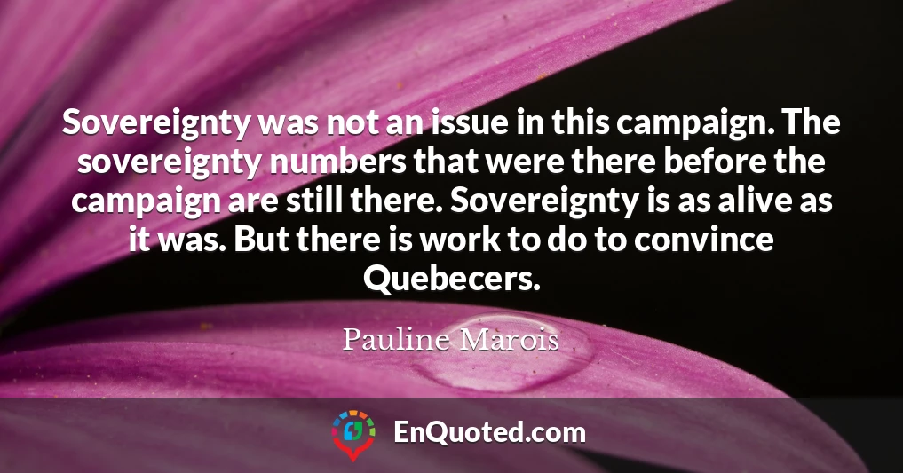 Sovereignty was not an issue in this campaign. The sovereignty numbers that were there before the campaign are still there. Sovereignty is as alive as it was. But there is work to do to convince Quebecers.