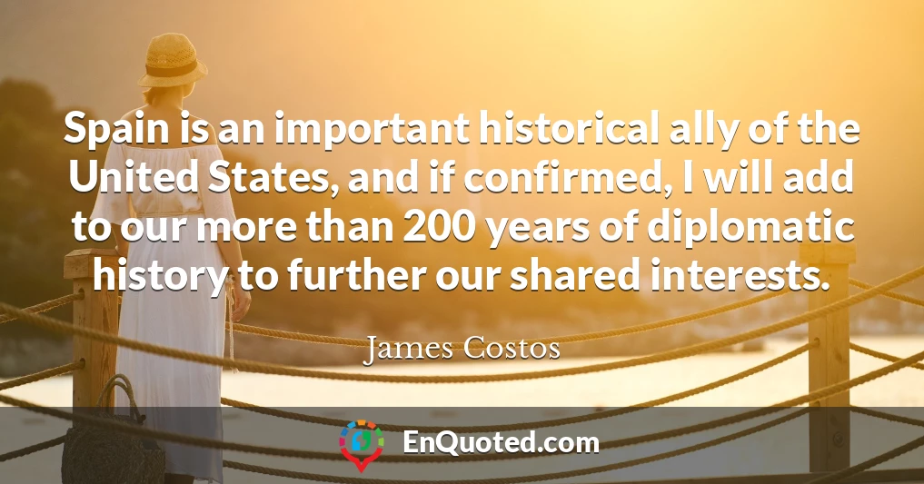 Spain is an important historical ally of the United States, and if confirmed, I will add to our more than 200 years of diplomatic history to further our shared interests.