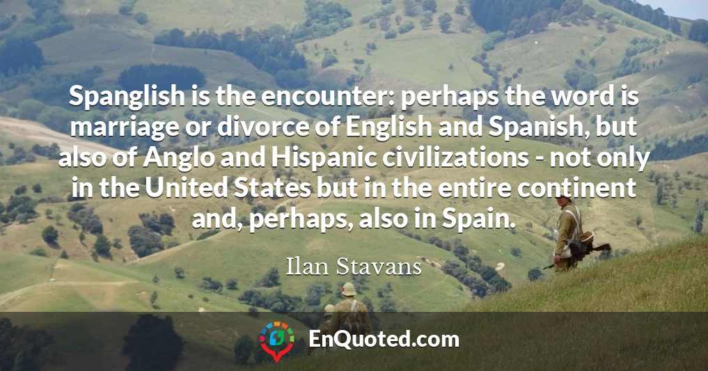 Spanglish is the encounter: perhaps the word is marriage or divorce of English and Spanish, but also of Anglo and Hispanic civilizations - not only in the United States but in the entire continent and, perhaps, also in Spain.