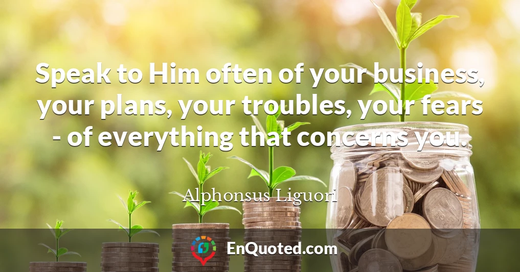 Speak to Him often of your business, your plans, your troubles, your fears - of everything that concerns you.