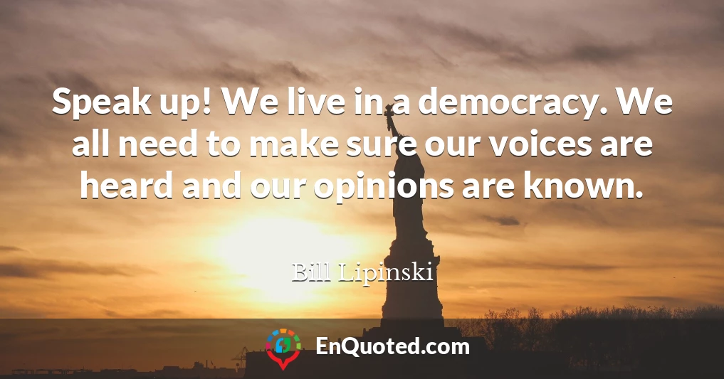 Speak up! We live in a democracy. We all need to make sure our voices are heard and our opinions are known.
