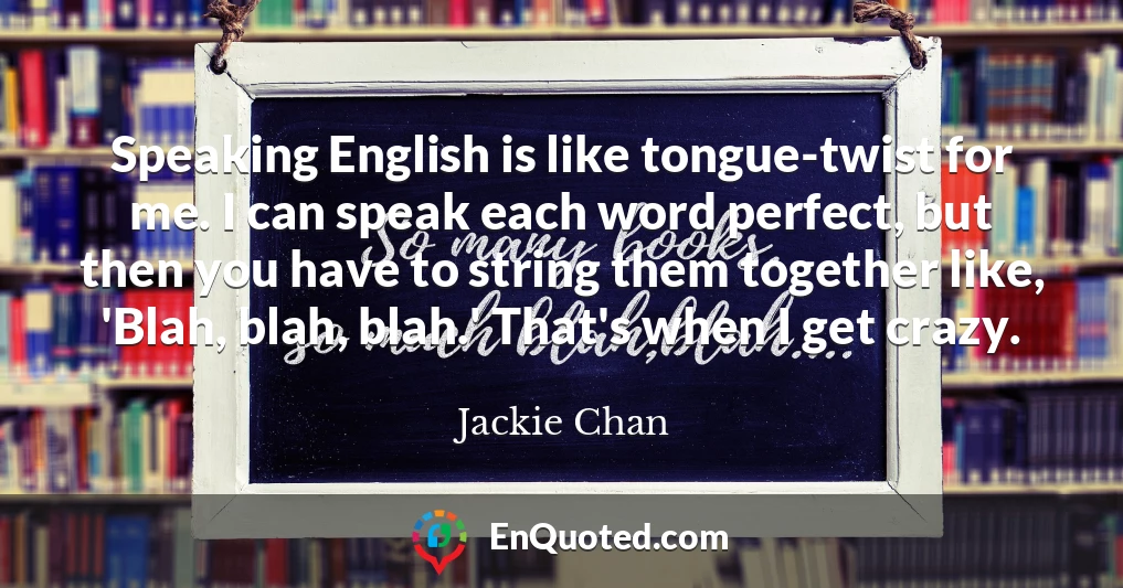 Speaking English is like tongue-twist for me. I can speak each word perfect, but then you have to string them together like, 'Blah, blah, blah.' That's when I get crazy.