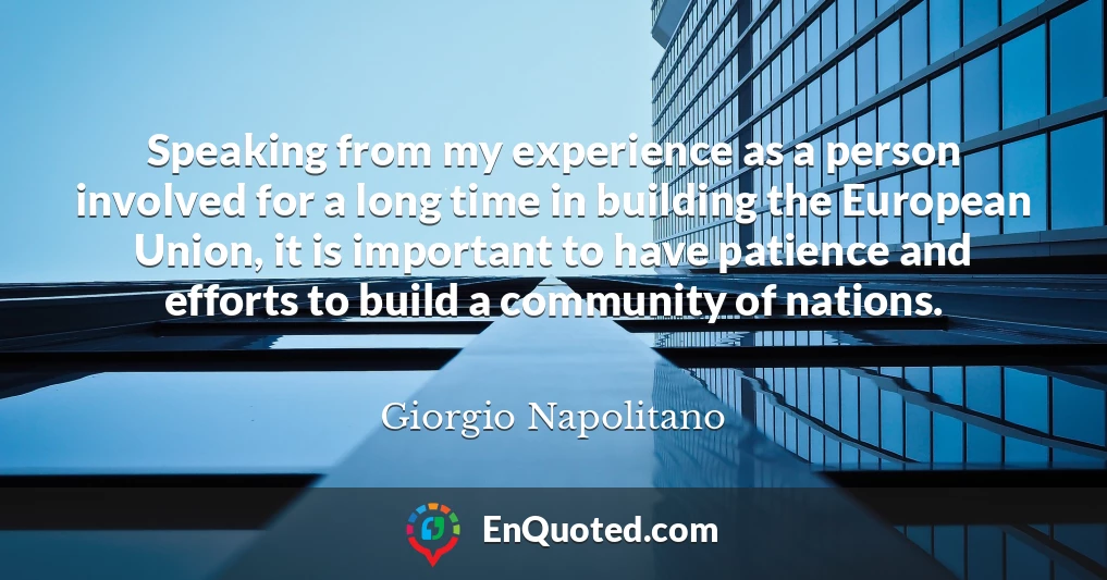 Speaking from my experience as a person involved for a long time in building the European Union, it is important to have patience and efforts to build a community of nations.