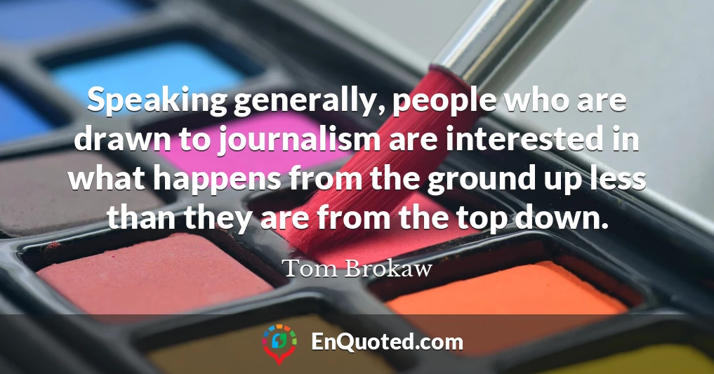 Speaking generally, people who are drawn to journalism are interested in what happens from the ground up less than they are from the top down.