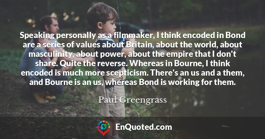 Speaking personally as a filmmaker, I think encoded in Bond are a series of values about Britain, about the world, about masculinity, about power, about the empire that I don't share. Quite the reverse. Whereas in Bourne, I think encoded is much more scepticism. There's an us and a them, and Bourne is an us, whereas Bond is working for them.