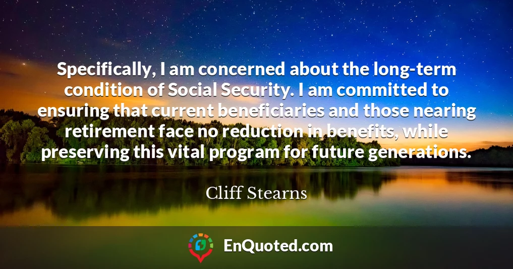 Specifically, I am concerned about the long-term condition of Social Security. I am committed to ensuring that current beneficiaries and those nearing retirement face no reduction in benefits, while preserving this vital program for future generations.