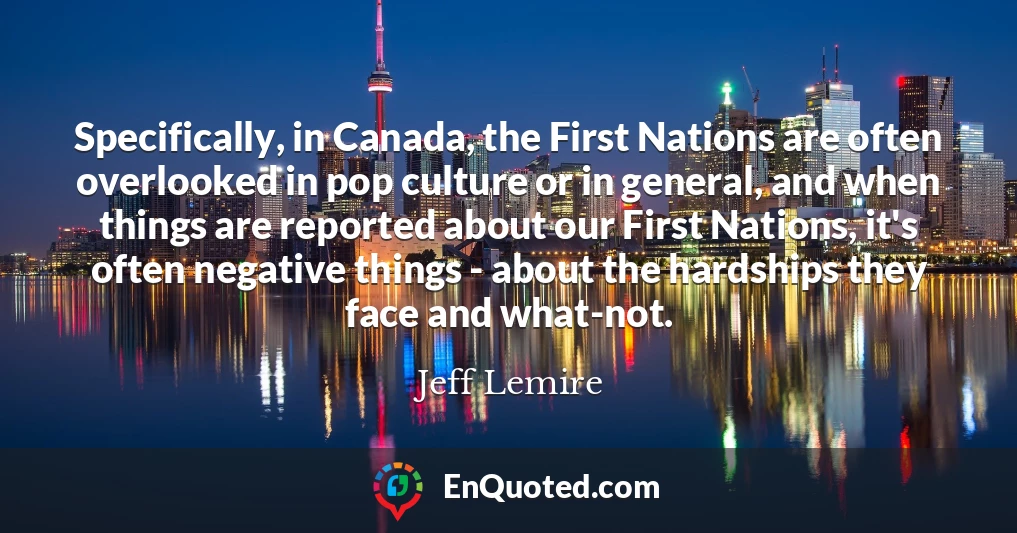 Specifically, in Canada, the First Nations are often overlooked in pop culture or in general, and when things are reported about our First Nations, it's often negative things - about the hardships they face and what-not.