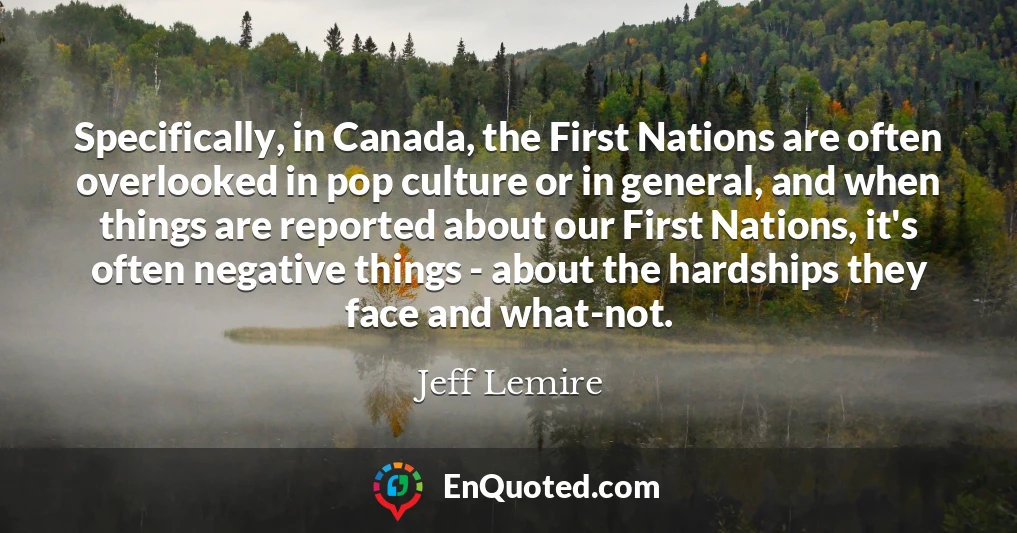 Specifically, in Canada, the First Nations are often overlooked in pop culture or in general, and when things are reported about our First Nations, it's often negative things - about the hardships they face and what-not.