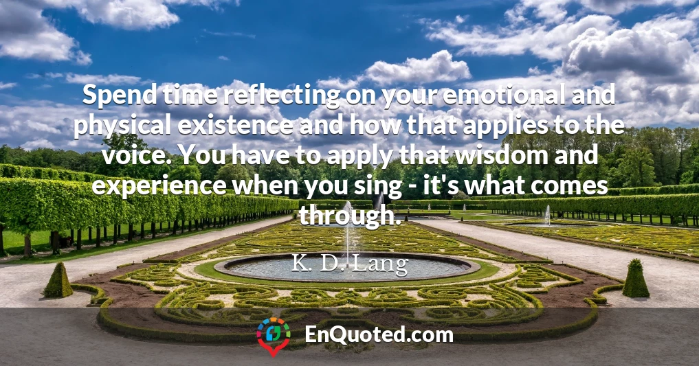 Spend time reflecting on your emotional and physical existence and how that applies to the voice. You have to apply that wisdom and experience when you sing - it's what comes through.