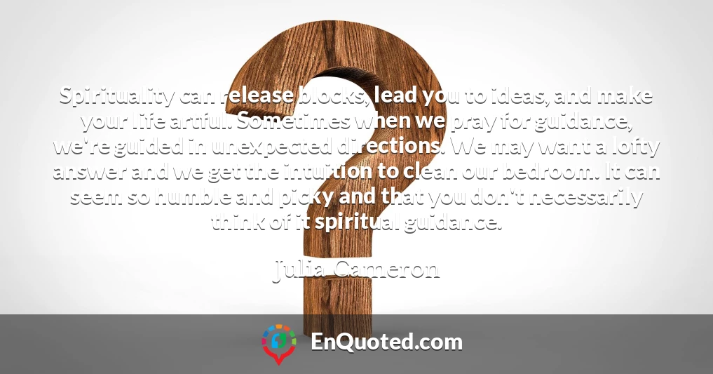 Spirituality can release blocks, lead you to ideas, and make your life artful. Sometimes when we pray for guidance, we're guided in unexpected directions. We may want a lofty answer and we get the intuition to clean our bedroom. It can seem so humble and picky and that you don't necessarily think of it spiritual guidance.