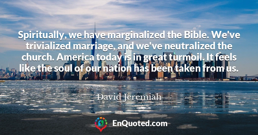 Spiritually, we have marginalized the Bible. We've trivialized marriage, and we've neutralized the church. America today is in great turmoil. It feels like the soul of our nation has been taken from us.