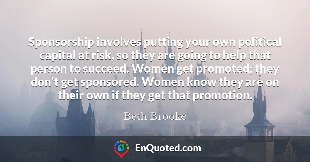 Sponsorship involves putting your own political capital at risk, so they are going to help that person to succeed. Women get promoted; they don't get sponsored. Women know they are on their own if they get that promotion.
