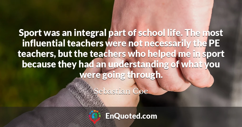 Sport was an integral part of school life. The most influential teachers were not necessarily the PE teachers, but the teachers who helped me in sport because they had an understanding of what you were going through.