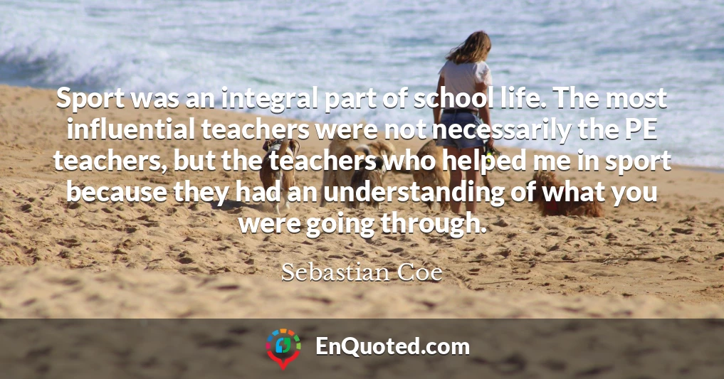 Sport was an integral part of school life. The most influential teachers were not necessarily the PE teachers, but the teachers who helped me in sport because they had an understanding of what you were going through.