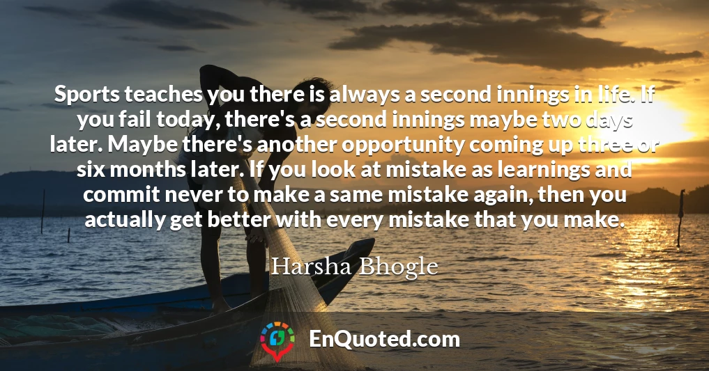 Sports teaches you there is always a second innings in life. If you fail today, there's a second innings maybe two days later. Maybe there's another opportunity coming up three or six months later. If you look at mistake as learnings and commit never to make a same mistake again, then you actually get better with every mistake that you make.