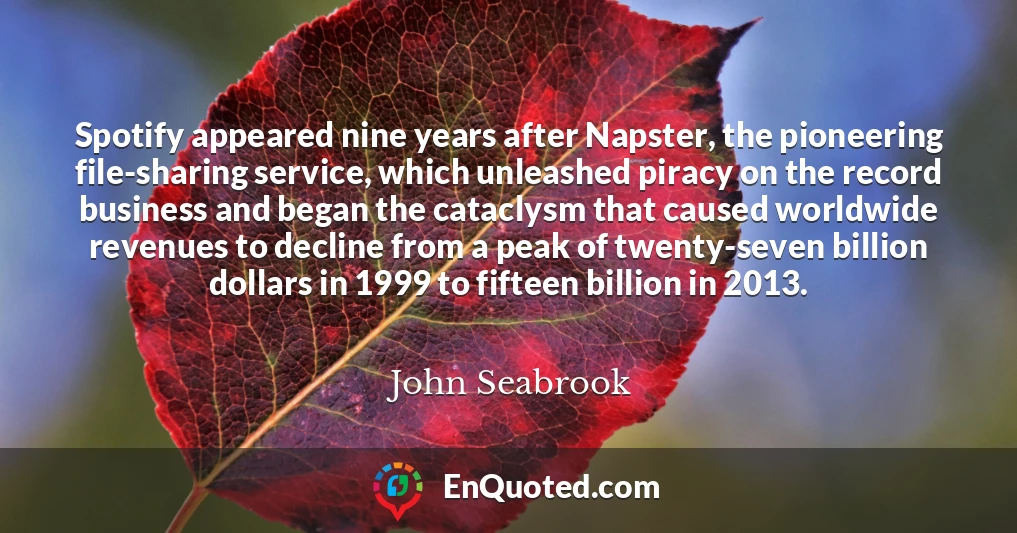 Spotify appeared nine years after Napster, the pioneering file-sharing service, which unleashed piracy on the record business and began the cataclysm that caused worldwide revenues to decline from a peak of twenty-seven billion dollars in 1999 to fifteen billion in 2013.