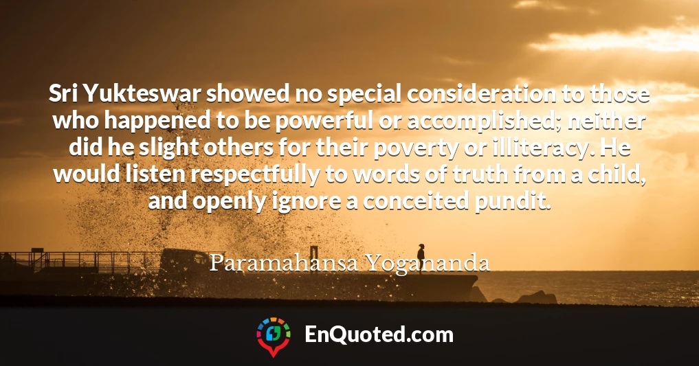 Sri Yukteswar showed no special consideration to those who happened to be powerful or accomplished; neither did he slight others for their poverty or illiteracy. He would listen respectfully to words of truth from a child, and openly ignore a conceited pundit.