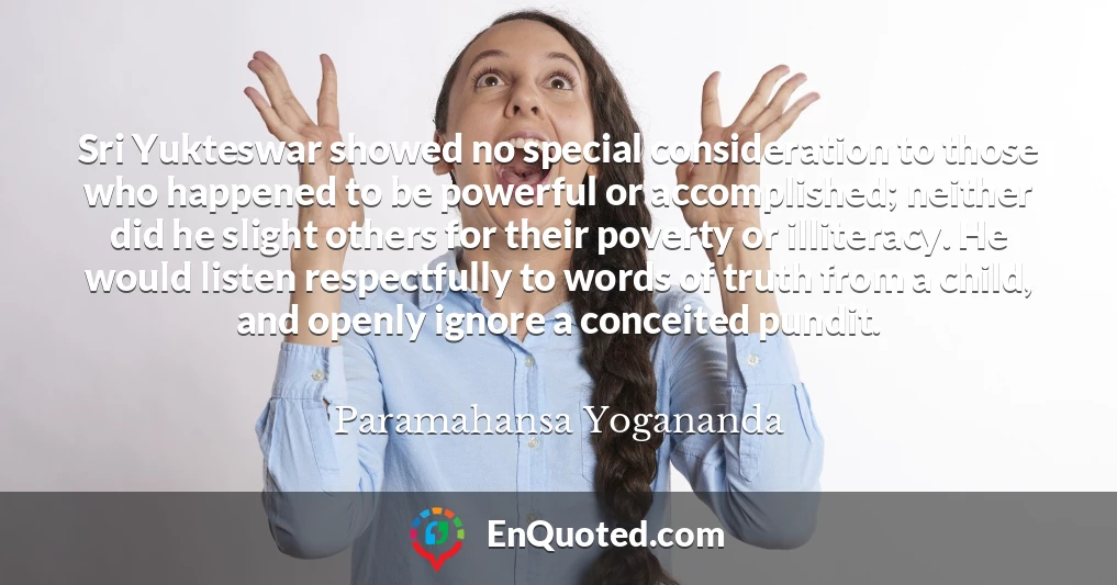 Sri Yukteswar showed no special consideration to those who happened to be powerful or accomplished; neither did he slight others for their poverty or illiteracy. He would listen respectfully to words of truth from a child, and openly ignore a conceited pundit.
