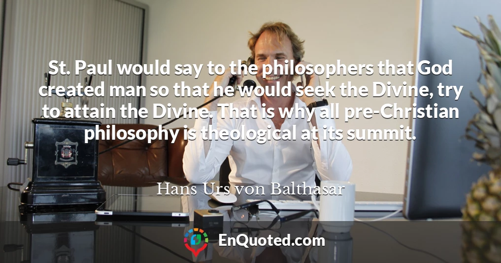 St. Paul would say to the philosophers that God created man so that he would seek the Divine, try to attain the Divine. That is why all pre-Christian philosophy is theological at its summit.