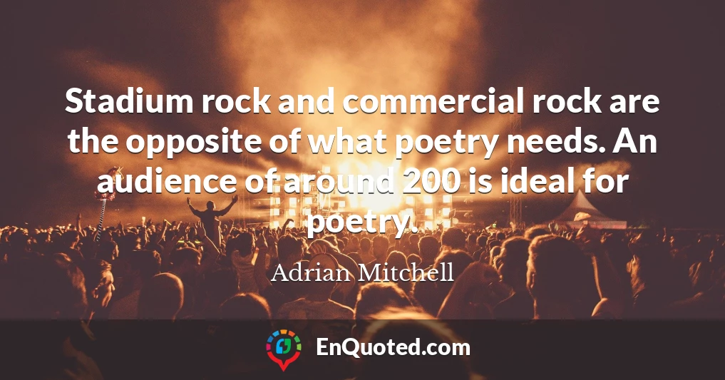 Stadium rock and commercial rock are the opposite of what poetry needs. An audience of around 200 is ideal for poetry.