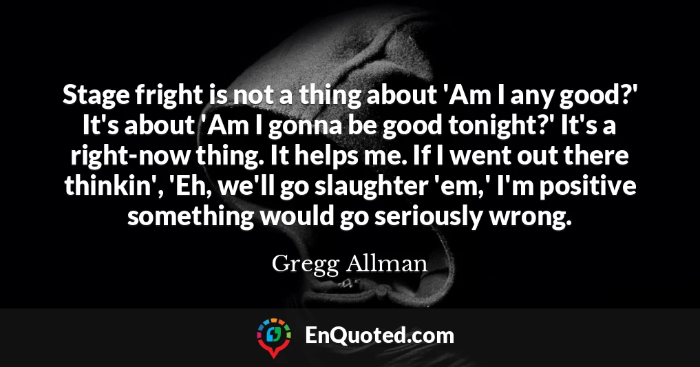 Stage fright is not a thing about 'Am I any good?' It's about 'Am I gonna be good tonight?' It's a right-now thing. It helps me. If I went out there thinkin', 'Eh, we'll go slaughter 'em,' I'm positive something would go seriously wrong.