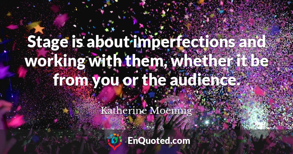 Stage is about imperfections and working with them, whether it be from you or the audience.