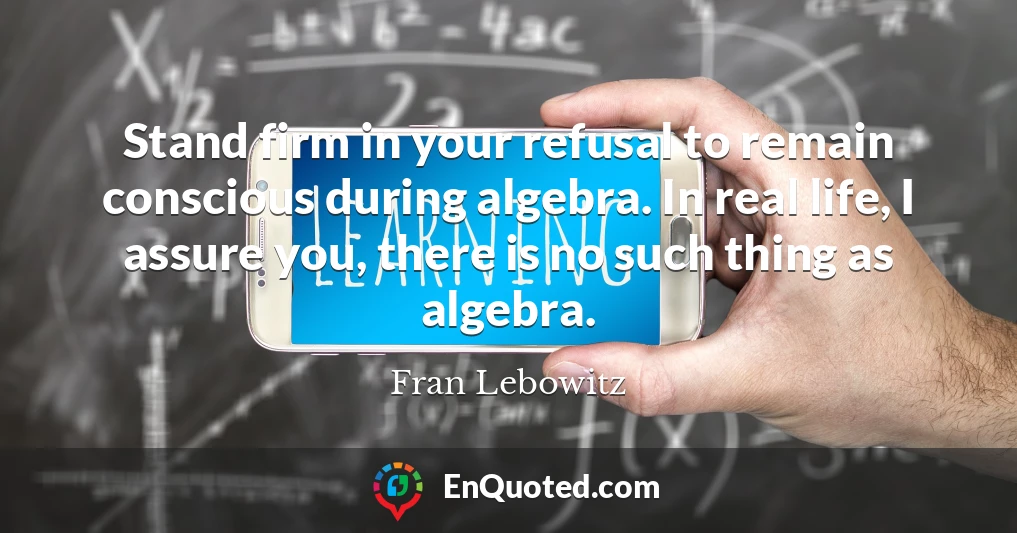 Stand firm in your refusal to remain conscious during algebra. In real life, I assure you, there is no such thing as algebra.