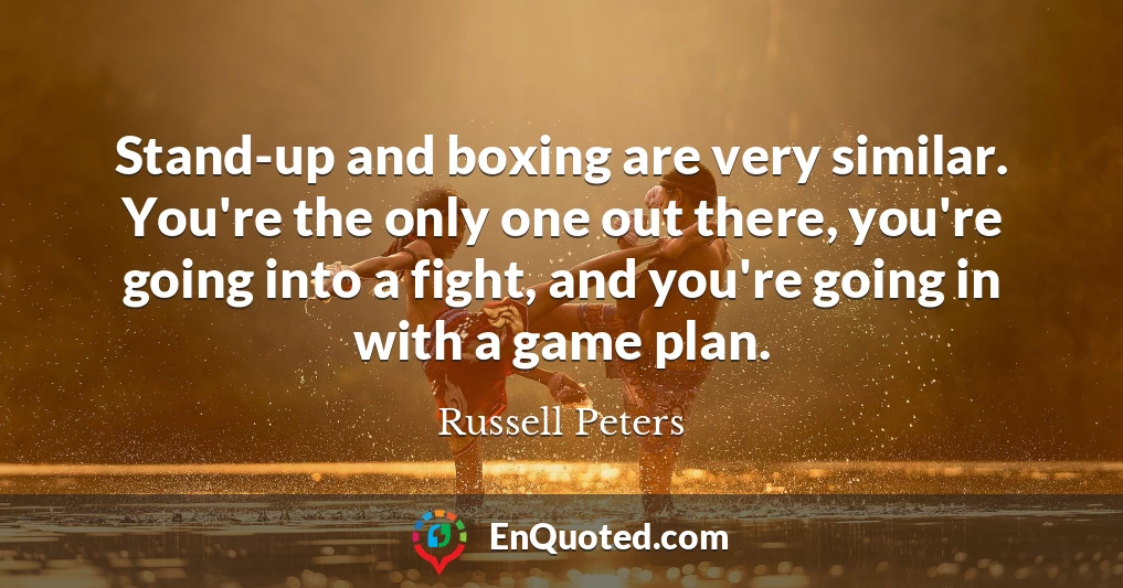 Stand-up and boxing are very similar. You're the only one out there, you're going into a fight, and you're going in with a game plan.