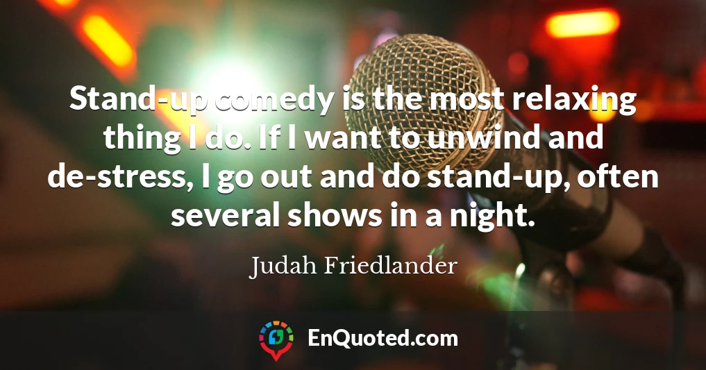 Stand-up comedy is the most relaxing thing I do. If I want to unwind and de-stress, I go out and do stand-up, often several shows in a night.