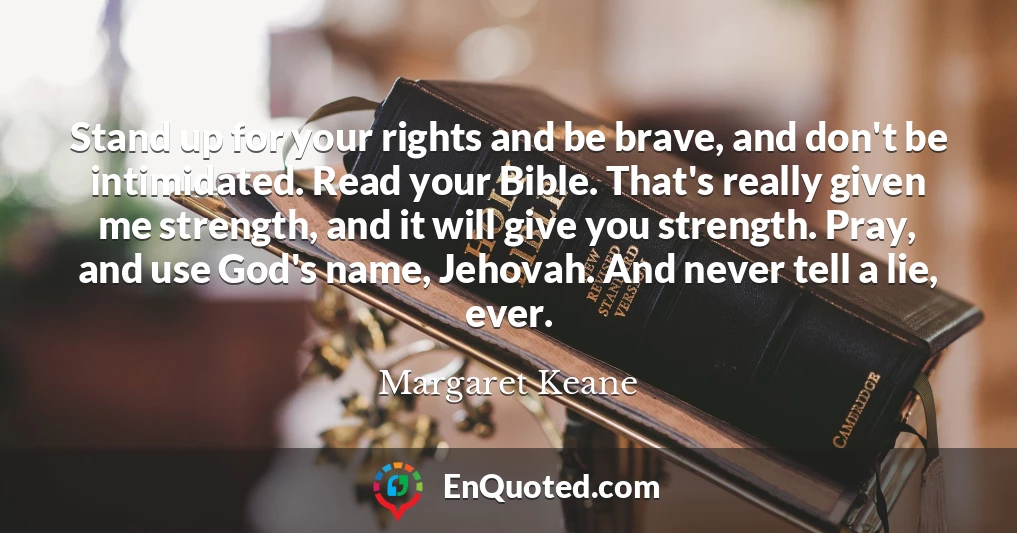 Stand up for your rights and be brave, and don't be intimidated. Read your Bible. That's really given me strength, and it will give you strength. Pray, and use God's name, Jehovah. And never tell a lie, ever.