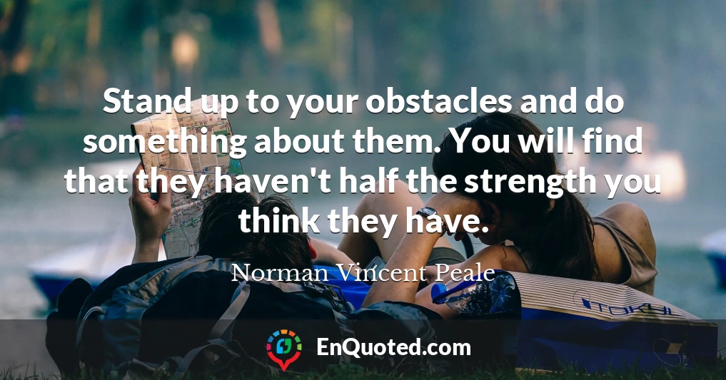 Stand up to your obstacles and do something about them. You will find that they haven't half the strength you think they have.